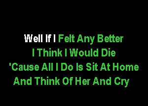 Well lfl Felt Any Better
I Think I Would Die

'Cause All I Do Is Sit At Home
And Think Of Her And Cry