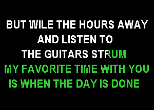 BUT WILE THE HOURS AWAY
AND LISTEN TO
THE GUITARS STRUM
MY FAVORITE TIME WITH YOU
IS WHEN THE DAY IS DONE