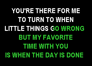 YOU'RE THERE FOR ME
TO TURN T0 WHEN
LITTLE THINGS G0 WRONG
BUT MY FAVORITE
TIME WITH YOU
IS WHEN THE DAY IS DONE