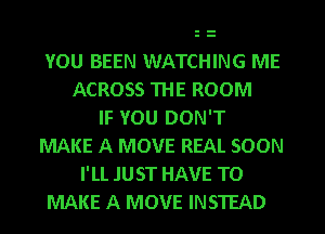 YOU BEEN WATCHING ME
ACROSS THE ROOM
IF YOU DON'T
MAKE A MOVE REAL SOON
I'LL JUST HAVE TO
MAKE A MOVE INSTEAD