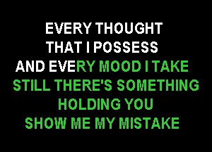 EVERY THOUGHT
THAT I POSSESS
AND EVERY MOODITAKE
STILL THERE'S SOMETHING
HOLDING YOU
SHOW ME MY MISTAKE