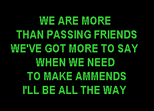 WE ARE MORE
THAN PASSING FRIENDS
WE'VE GOT MORE TO SAY
WHEN WE NEED
TO MAKE AMMENDS
I'LL BE ALL THE WAY
