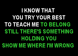 IKNOW THAT
YOU TRY YOUR BEST
TO TEACH ME TO BELONG
STILL THERE'S SOMETHING
HOLDING YOU
SHOW ME WHERE I'M WRONG