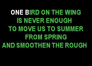 ONE BIRD ON THE WING
IS NEVER ENOUGH
TO MOVE US TO SUMMER
FROM SPRING
AND SMOOTHEN THE ROUGH