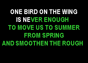 ONE BIRD ON THE WING
IS NEVER ENOUGH
TO MOVE US TO SUMMER
FROM SPRING
AND SMOOTHEN THE ROUGH