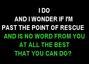 IDO
AND I WONDER IF I'M
PAST THE POINT OF RESCUE
AND IS NO WORD FROM YOU
AT ALL THE BEST
THAT YOU CAN DO?