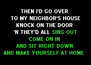 THEN I'D GO OVER
TO MY NEIGHBOR'S HOUSE
KNOCK ON THE DOOR
'N THEY'D ALL SING OUT
COME ON IN
AND SIT RIGHT DOWN
AND MAKE YOURSELF AT HOME