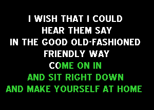 I WISH THAT I COULD
HEAR THEM SAY
IN THE GOOD OLD-FASHIONED
FRIENDLY WAY
COME ON IN
AND SIT RIGHT DOWN
AND MAKE YOURSELF AT HOME