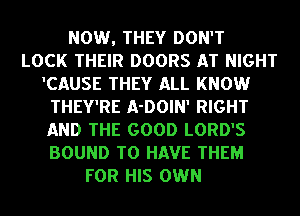 NOW, THEY DON'T
LOCK THEIR DOORS AT NIGHT
'CAUSE THEY ALL KNOW
THEY'RE A-DOIN' RIGHT
AND THE GOOD LORD'S
BOUND TO HAVE THEM
FOR HIS OWN