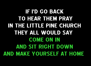 IF I'D GO BACK
TO HEAR THEM PRAY
IN THE LITTLE PINE CHURCH
THEY ALL WOULD SAY
COME ON IN
AND SIT RIGHT DOWN
AND MAKE YOURSELF AT HOME
