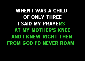 WHEN I WAS A CHILD
0F ONLY THREE
I SAID MY PRAYERS
AT MY MOTHER'S KNEE
AND I KNEW RIGHT THEN
FROM GOD PD NEVER ROAM
