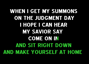 WHEN I GET MY SUMMONS
ON THE JUDGMENT DAY
I HOPE I CAN HEAR
MY SAVIOR SAY
COME ON IN
AND SIT RIGHT DOWN
AND MAKE YOURSELF AT HOME