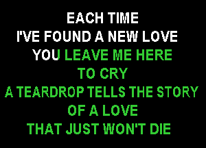 EACH TIME
I'VE FOUND A NEW LOVE
YOU LEAVE ME HERE
TO CRY
A TEARDROP TELLS THE STORY
OF A LOVE
THAT JUST WON'T DIE