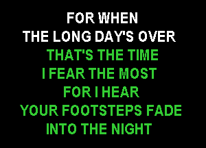 FOR WHEN
THE LONG DAY'S OVER
THAT'S THE TIME
I FEAR THE MOST
FOR I HEAR
YOUR FOOTSTEPS FADE
INTO THE NIGHT