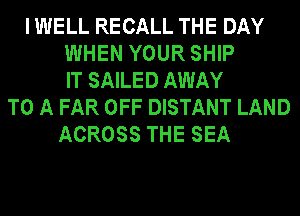 I WELL RECALL THE DAY
WHEN YOUR SHIP
IT SAILED AWAY
TO A FAR OFF DISTANT LAND
ACROSS THE SEA