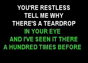 YOU'RE RESTLESS
TELL ME WHY
THERE'S A TEARDROP
IN YOUR EYE
AND I'VE SEEN IT THERE
A HUNDRED TIMES BEFORE