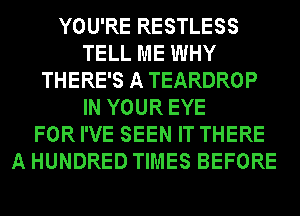 YOU'RE RESTLESS
TELL ME WHY
THERE'S A TEARDROP
IN YOUR EYE
FOR I'VE SEEN IT THERE
A HUNDRED TIMES BEFORE