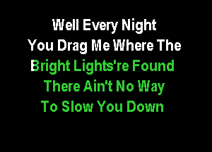 Well Every Night
You Drag Me Where The
Bright Lights're Found

There Ain't No Way
To Slow You Down