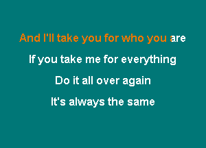 And I'll take you for who you are

lfyou take me for everything

Do it all over again

It's always the same