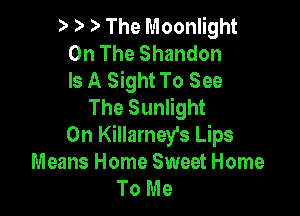 ) The Moonlight
On The Shandon
Is A Sight To See
The Sunlight

0n Killamey's Lips
Means Home Sweet Home
To Me