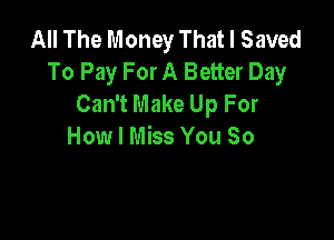 All The Money That I Saved
To Pay For A Better Day
Can't Make Up For

How I Miss You So