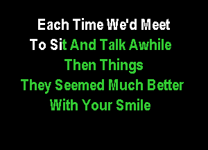Each Time We'd Meet
To Sit And Talk Awhile
Then Things

They Seemed Much Better
With Your Smile