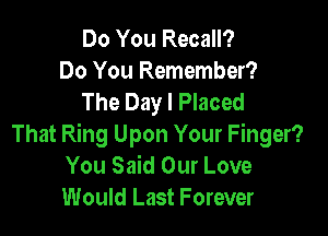 Do You Recall?
Do You Remember?
The Day I Placed

That Ring Upon Your Finger?
You Said Our Love
Would Last Forever