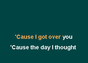 'Cause I got over you

'Cause the day I thought