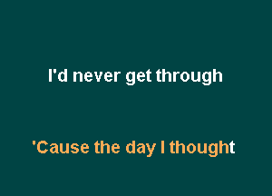 I'd never get through

'Cause the day I thought