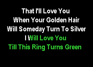 That I'll Love You
When Your Golden Hair
Will Someday Turn To Silver

I Will Love You
Till This Ring Turns Green