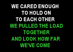 WE CARED ENOUGH
TO HOLD ON
TO EACH OTHER
WE PULLED THE LOAD
TOGETHER
AND LOOK HOW FAR
WE'VE COME