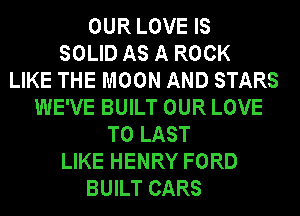 OUR LOVE IS
SOLID AS A ROCK
LIKE THE MOON AND STARS
WE'VE BUILT OUR LOVE
TO LAST
LIKE HENRY FORD
BUILT CARS