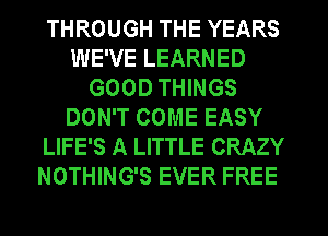 THROUGH THE YEARS
WE'VE LEARNED
GOOD THINGS
DON'T COME EASY
LIFE'S A LITTLE CRAZY
NOTHING'S EVER FREE