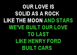 OUR LOVE IS
SOLID AS A ROCK
LIKE THE MOON AND STARS
WE'VE BUILT OUR LOVE
TO LAST
LIKE HENRY FORD
BUILT CARS