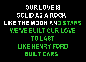 OUR LOVE IS
SOLID AS A ROCK
LIKE THE MOON AND STARS
WE'VE BUILT OUR LOVE
TO LAST
LIKE HENRY FORD
BUILT CARS