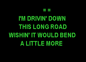 I'M DRIVIN' DOWN
THIS LONG ROAD

WISHIN' IT WOULD BEND
A LITTLE MORE