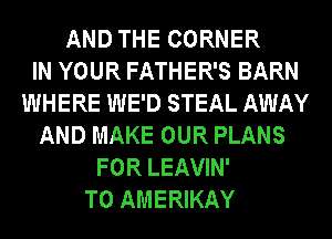 AND THE CORNER
IN YOUR FATHER'S BARN
WHERE WE'D STEAL AWAY
AND MAKE OUR PLANS
FOR LEAVIN'
T0 AMERIKAY