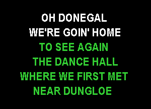 0H DONEGAL
WE'RE GOIN' HOME
TO SEE AGAIN
THE DANCE HALL
WHERE WE FIRST MET
NEAR DUNGLOE