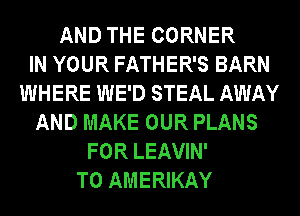 AND THE CORNER
IN YOUR FATHER'S BARN
WHERE WE'D STEAL AWAY
AND MAKE OUR PLANS
FOR LEAVIN'
T0 AMERIKAY
