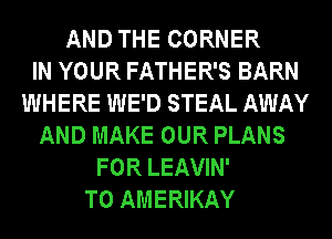 AND THE CORNER
IN YOUR FATHER'S BARN
WHERE WE'D STEAL AWAY
AND MAKE OUR PLANS
FOR LEAVIN'
T0 AMERIKAY