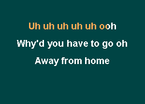 Uh uh uh uh uh ooh
Why'd you have to go oh

Away from home