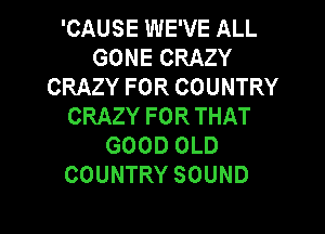 'CAUSE WE'VE ALL
GONECRAZY
CRAZYFORCOUNTRY
CRAZYFORTHAT

GOOD OLD
COUNTRY SOUND