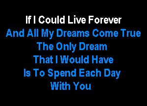 lfl Could Live Forever
And All My Dreams Come True
The Only Dream

That I Would Have
Is To Spend Each Day
With You