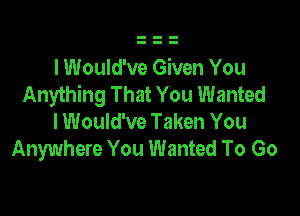 I Would've Given You
Anything That You Wanted

I Would've Taken You
Anywhere You Wanted To Go