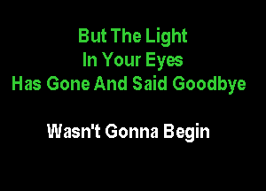 But The Light
In Your Eyes
Has Gone And Said Goodbye

Wasn't Gonna Begin