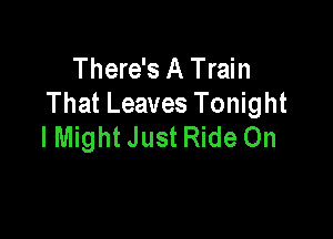 There's A Train
That Leaves Tonight

lMight Just Ride On