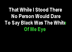That While I Stood There
No Person Would Dare
To Say Black Was The White

Of Me Eye
