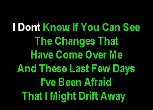 I Dont Know If You Can See
The Changes That

Have Come Over Me
And These Last Few Days
I've Been Afraid
That I Might Drift Away