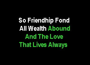 So Friendhip Fond
All Wealth Abound

And The Love
That Lives Always