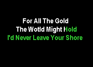 For All The Gold
The Wotld Might Hold

I'd Never Leave Your Shore